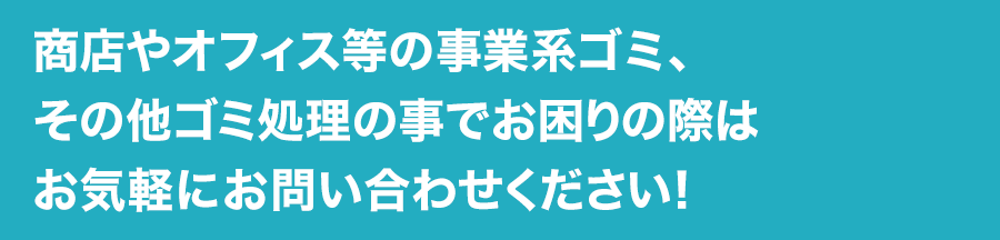 商店やオフィス等の事業系ゴミ、その他ゴミ処理の事でお困りの際はお気軽にお問い合わせください!