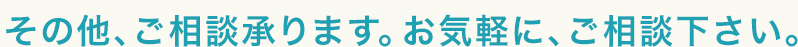 その他、ご相談承ります。お気軽に、ご相談下さい。